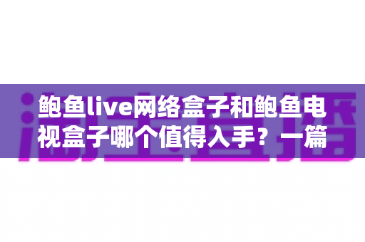 鲍鱼live网络盒子和鲍鱼电视盒子哪个值得入手？一篇看懂区别、优缺点与选购建议