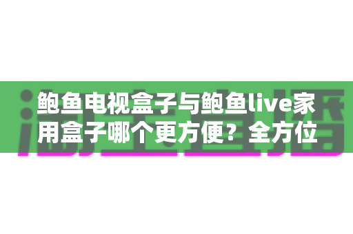 鲍鱼电视盒子与鲍鱼live家用盒子哪个更方便？全方位对比评测与家用选购指南
