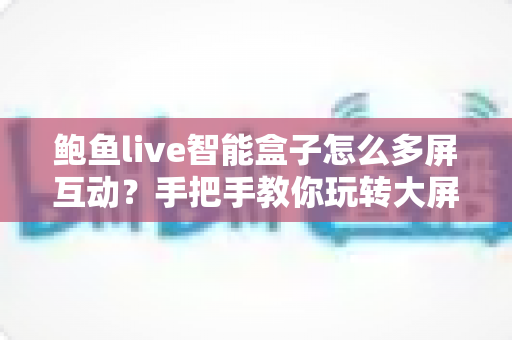 鲍鱼live智能盒子怎么多屏互动？手把手教你玩转大屏投屏新体验