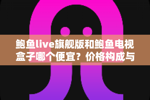 鲍鱼live旗舰版和鲍鱼电视盒子哪个便宜？价格构成与选购避坑全解析
