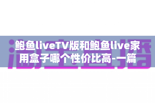 鲍鱼liveTV版和鲍鱼live家用盒子哪个性价比高-一篇讲透选购逻辑的深度对比 鲍鱼liveTV版和鲍鱼live家用盒子哪个性价比高-一篇讲透选购逻辑的深度对比