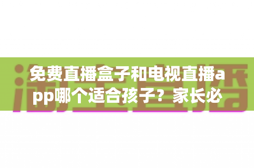免费直播盒子和电视直播app哪个适合孩子?家长必读的全面对比与选购指南 免费直播盒子和电视直播app哪个适合孩子?家长必读的全面对比与选购指南