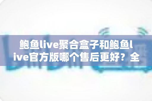 鲍鱼live聚合盒子和鲍鱼live官方版哪个售后更好？全面售后对比与选购避坑指南