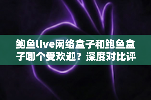 鲍鱼live网络盒子和鲍鱼盒子哪个受欢迎?深度对比评测与选购全攻略 鲍鱼live网络盒子和鲍鱼盒子哪个受欢迎?深度对比评测与选购全攻略
