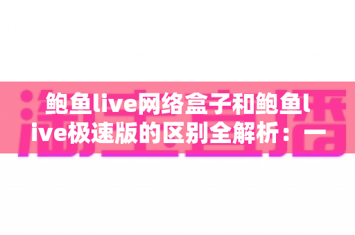 鲍鱼live网络盒子和鲍鱼live极速版的区别全解析:一文读懂两大版本,选对工具畅享高清直播体验 鲍鱼live网络盒子和鲍鱼live极速版的区别全解析:一文读懂两大版本,选对工具畅享高清直播体验