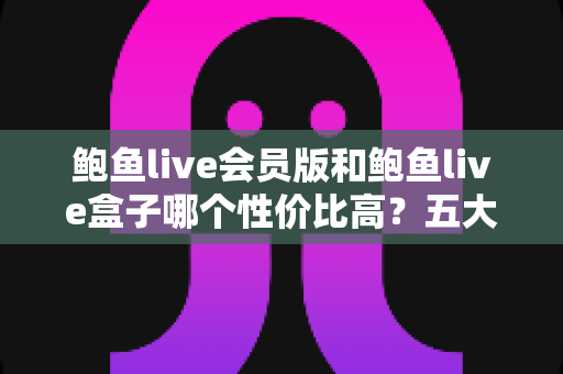 鲍鱼live会员版和鲍鱼live盒子哪个性价比高？五大维度深度对比，帮你把钱花在刀刃上