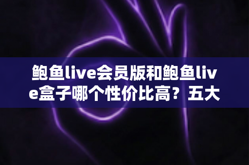 鲍鱼live会员版和鲍鱼live盒子哪个性价比高？五大维度深度对比，帮你把钱花在刀刃上