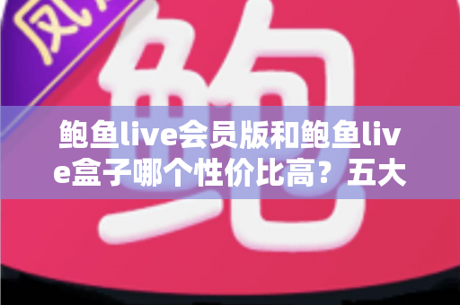 鲍鱼live会员版和鲍鱼live盒子哪个性价比高？五大维度深度对比，帮你把钱花在刀刃上