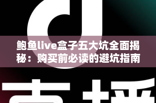 鲍鱼live盒子五大坑全面揭秘：购买前必读的避坑指南与真实风险解析