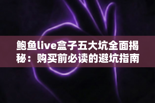 鲍鱼live盒子五大坑全面揭秘：购买前必读的避坑指南与真实风险解析