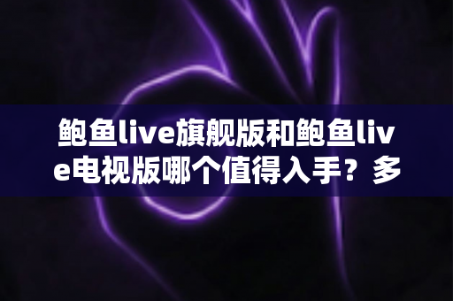 鲍鱼live旗舰版和鲍鱼live电视版哪个值得入手？多维度深度对比帮你选对版本