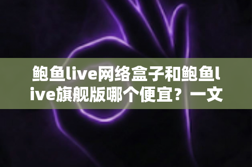 鲍鱼live网络盒子和鲍鱼live旗舰版哪个便宜?一文看懂价格差异与选购攻略 鲍鱼live网络盒子和鲍鱼live旗舰版哪个便宜?一文看懂价格差异与选购攻略