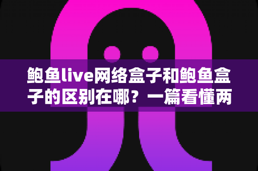 鲍鱼live网络盒子和鲍鱼盒子的区别在哪?一篇看懂两者差异的深度对比与选购指南 鲍鱼live网络盒子和鲍鱼盒子的区别在哪?一篇看懂两者差异的深度对比与选购指南