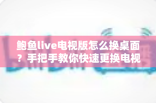 鲍鱼live电视版怎么换桌面？手把手教你快速更换电视桌面的完整攻略