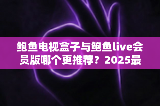 鲍鱼电视盒子与鲍鱼live会员版哪个更推荐？2025最新深度对比评测与避坑选购指南