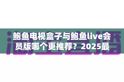 鲍鱼电视盒子与鲍鱼live会员版哪个更推荐？2025最新深度对比评测与避坑选购指南
