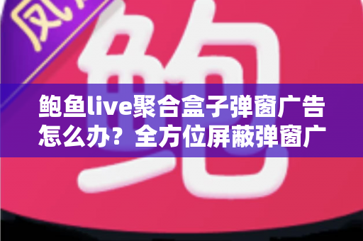 鲍鱼live聚合盒子弹窗广告怎么办？全方位屏蔽弹窗广告与设备安全防护实用指南
