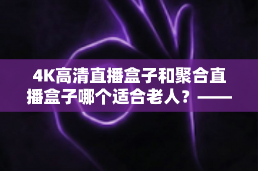 4K高清直播盒子和聚合直播盒子哪个适合老人?——为爸妈选电视盒子的超实用指南 4K高清直播盒子和聚合直播盒子哪个适合老人?——为爸妈选电视盒子的超实用指南