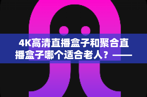 4K高清直播盒子和聚合直播盒子哪个适合老人?——为爸妈选电视盒子的超实用指南 4K高清直播盒子和聚合直播盒子哪个适合老人?——为爸妈选电视盒子的超实用指南