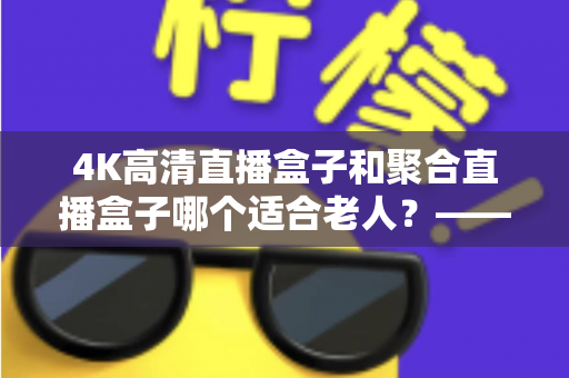 4K高清直播盒子和聚合直播盒子哪个适合老人？——为爸妈选电视盒子的超实用指南