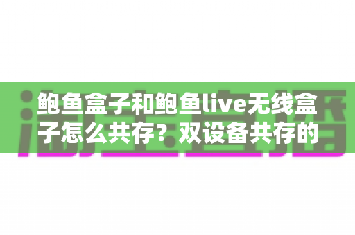鲍鱼盒子和鲍鱼live无线盒子怎么共存?双设备共存的完整指南与实用技巧 鲍鱼盒子和鲍鱼live无线盒子怎么共存?双设备共存的完整指南与实用技巧