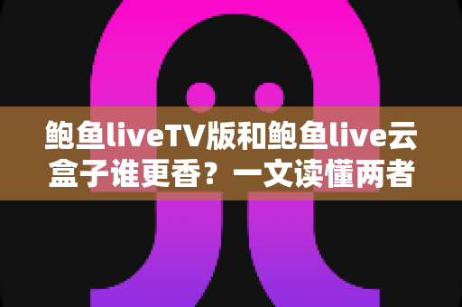 鲍鱼liveTV版和鲍鱼live云盒子谁更香?一文读懂两者差异,选对不踩坑 鲍鱼liveTV版和鲍鱼live云盒子谁更香?一文读懂两者差异,选对不踩坑