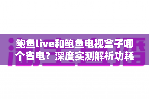 鲍鱼live和鲍鱼电视盒子哪个省电?深度实测解析功耗差异与实用省电攻略 鲍鱼live和鲍鱼电视盒子哪个省电?深度实测解析功耗差异与实用省电攻略