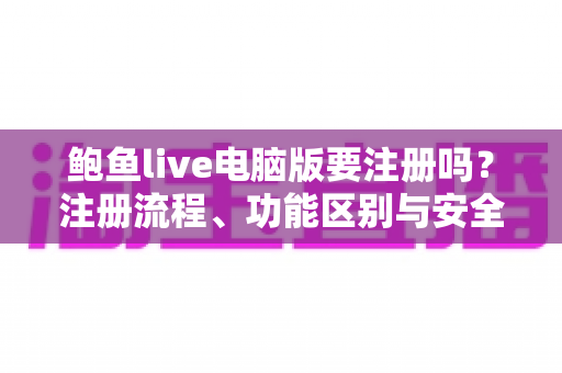 鲍鱼live电脑版要注册吗？注册流程、功能区别与安全使用指南全面解析