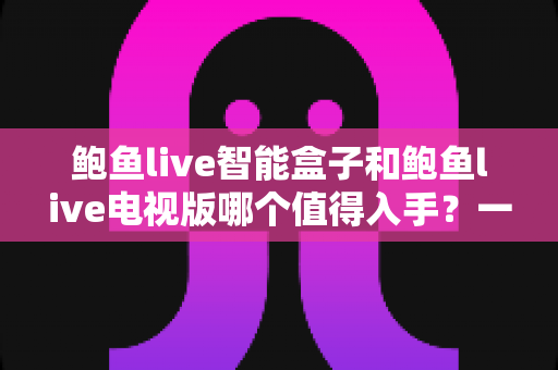 鲍鱼live智能盒子和鲍鱼live电视版哪个值得入手？一篇看懂差异、避坑与选购建议的完整指南