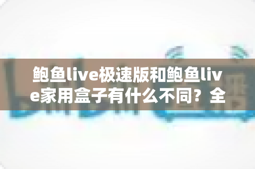 鲍鱼live极速版和鲍鱼live家用盒子有什么不同？全面对比解析，帮你轻松选对适合自己的产品