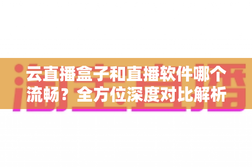 云直播盒子和直播软件哪个流畅？全方位深度对比解析，助你选出最优直播方案
