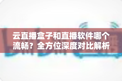 云直播盒子和直播软件哪个流畅？全方位深度对比解析，助你选出最优直播方案