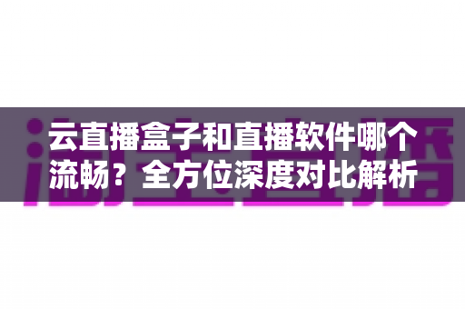 云直播盒子和直播软件哪个流畅？全方位深度对比解析，助你选出最优直播方案