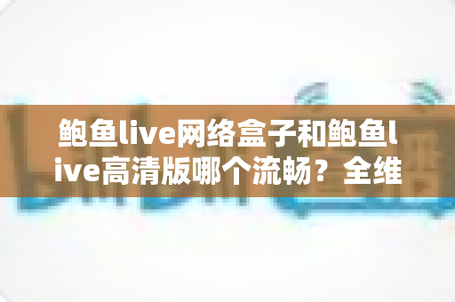 鲍鱼live网络盒子和鲍鱼live高清版哪个流畅？全维度流畅度对比与选购指南