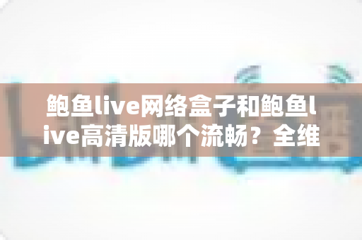 鲍鱼live网络盒子和鲍鱼live高清版哪个流畅？全维度流畅度对比与选购指南