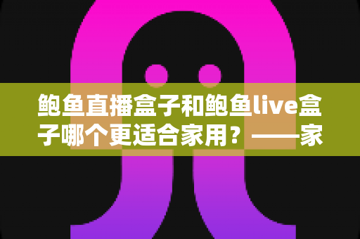 鲍鱼直播盒子和鲍鱼live盒子哪个更适合家用?——家用电视盒子全方位对比与选购避坑指南 鲍鱼直播盒子和鲍鱼live盒子哪个更适合家用?——家用电视盒子全方位对比与选购避坑指南