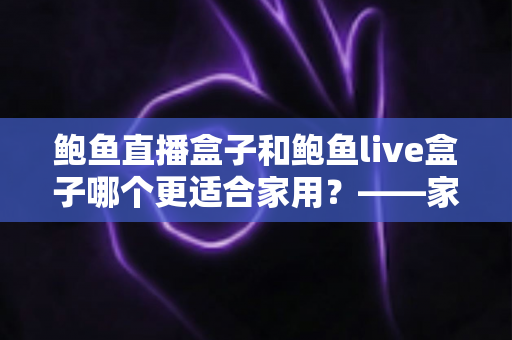 鲍鱼直播盒子和鲍鱼live盒子哪个更适合家用?——家用电视盒子全方位对比与选购避坑指南 鲍鱼直播盒子和鲍鱼live盒子哪个更适合家用?——家用电视盒子全方位对比与选购避坑指南