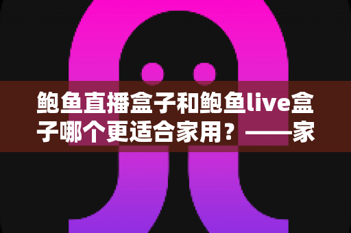 鲍鱼直播盒子和鲍鱼live盒子哪个更适合家用？——家用电视盒子全方位对比与选购避坑指南