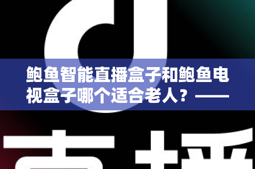 鲍鱼智能直播盒子和鲍鱼电视盒子哪个适合老人？——中老年家庭选购电视盒子的实用指南