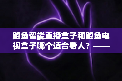 鲍鱼智能直播盒子和鲍鱼电视盒子哪个适合老人？——中老年家庭选购电视盒子的实用指南