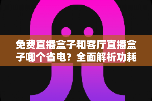 免费直播盒子和客厅直播盒子哪个省电？全面解析功耗差异与实用省电指南
