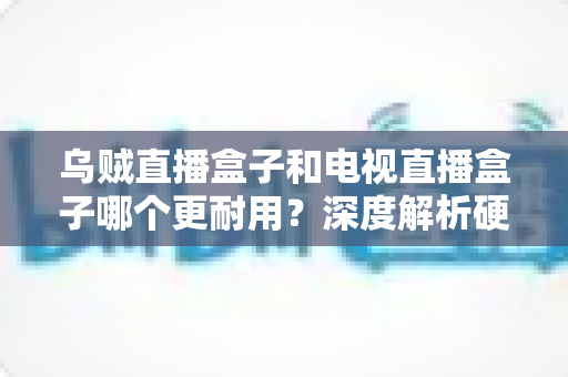 乌贼直播盒子和电视直播盒子哪个更耐用?深度解析硬件寿命真相,帮你买对不买贵 乌贼直播盒子和电视直播盒子哪个更耐用?深度解析硬件寿命真相,帮你买对不买贵