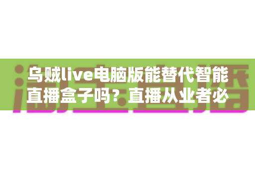 乌贼live电脑版能替代智能直播盒子吗？直播从业者必看的功能对比与选购指南