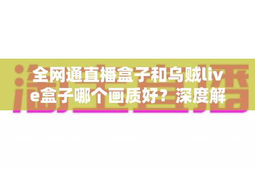 全网通直播盒子和乌贼live盒子哪个画质好？深度解析助你选出高清观影利器