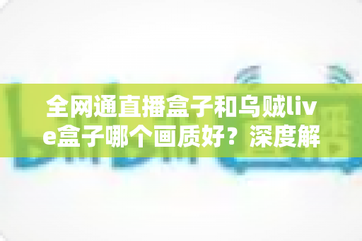全网通直播盒子和乌贼live盒子哪个画质好？深度解析助你选出高清观影利器