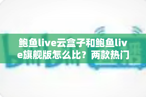 鲍鱼live云盒子和鲍鱼live旗舰版怎么比?两款热门设备全方位对比评测与选购指南 鲍鱼live云盒子和鲍鱼live旗舰版怎么比?两款热门设备全方位对比评测与选购指南