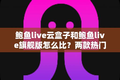 鲍鱼live云盒子和鲍鱼live旗舰版怎么比？两款热门设备全方位对比评测与选购指南