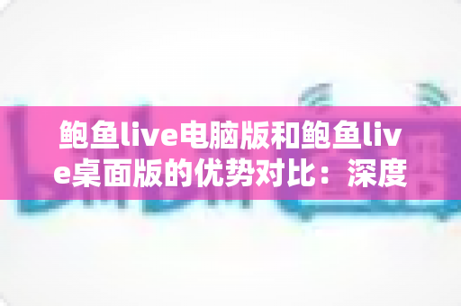 鲍鱼live电脑版和鲍鱼live桌面版的优势对比：深度解析两大版本的核心差异与选择指南