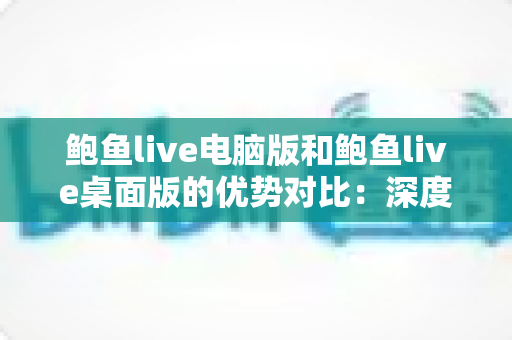 鲍鱼live电脑版和鲍鱼live桌面版的优势对比：深度解析两大版本的核心差异与选择指南