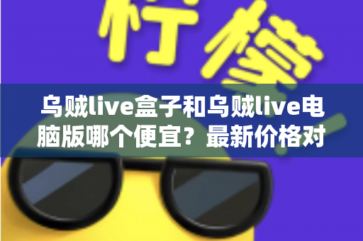 乌贼live盒子和乌贼live电脑版哪个便宜?最新价格对比与省钱选购全攻略 乌贼live盒子和乌贼live电脑版哪个便宜?最新价格对比与省钱选购全攻略